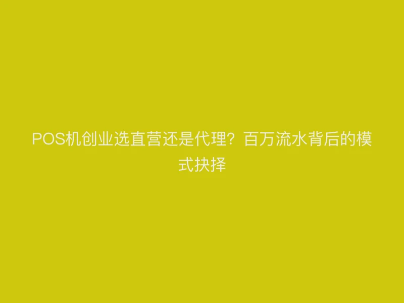 POS机创业选直营还是代理？百万流水背后的模式抉择