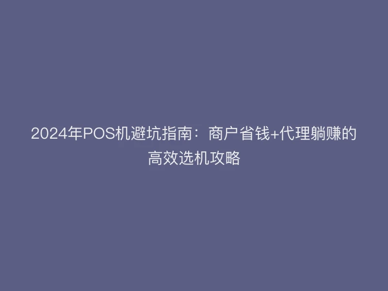 2024年POS机避坑指南：商户省钱+代理躺赚的高效选机攻略