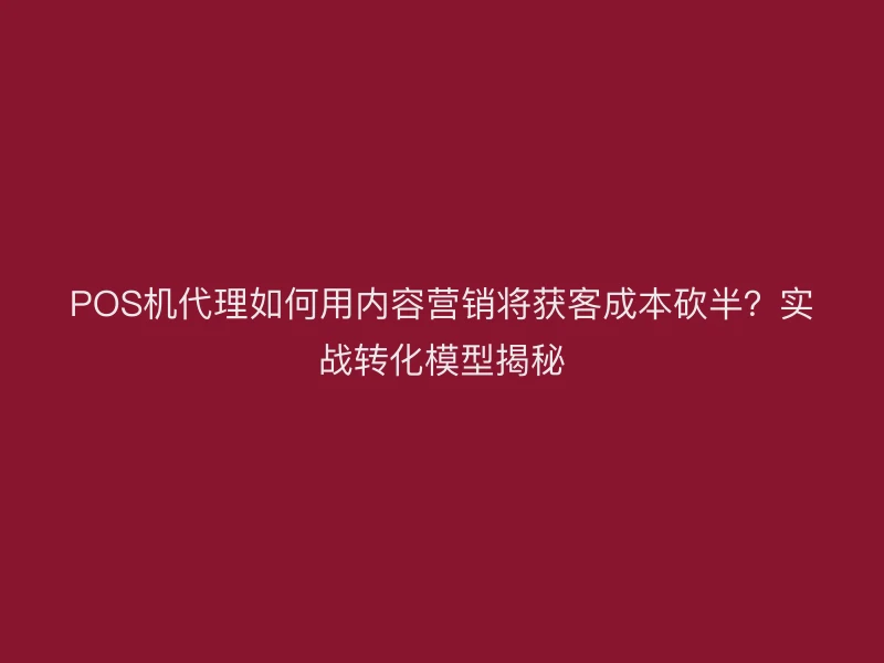 POS机代理如何用内容营销将获客成本砍半？实战转化模型揭秘