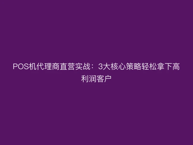 POS机代理商直营实战：3大核心策略轻松拿下高利润客户