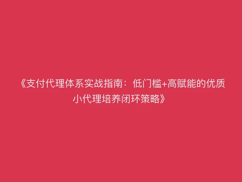 《支付代理体系实战指南：低门槛+高赋能的优质小代理培养闭环策略》