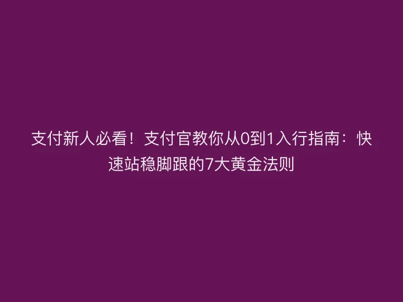 支付新人必看！支付官教你从0到1入行指南：快速站稳脚跟的7大黄金法则