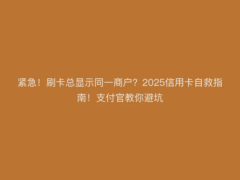 紧急！刷卡总显示同一商户？2025信用卡自救指南！支付官教你避坑