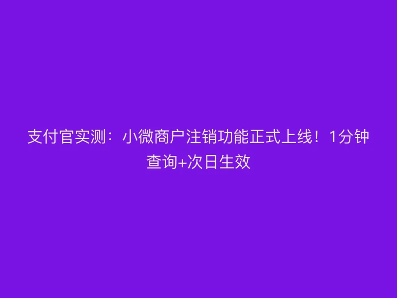 支付官实测：小微商户注销功能正式上线！1分钟查询+次日生效