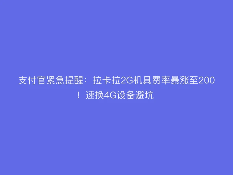 支付官紧急提醒：拉卡拉2G机具费率暴涨至200！速换4G设备避坑 