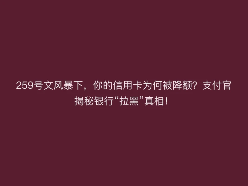 259号文风暴下，你的信用卡为何被降额？支付官揭秘银行“拉黑”真相！