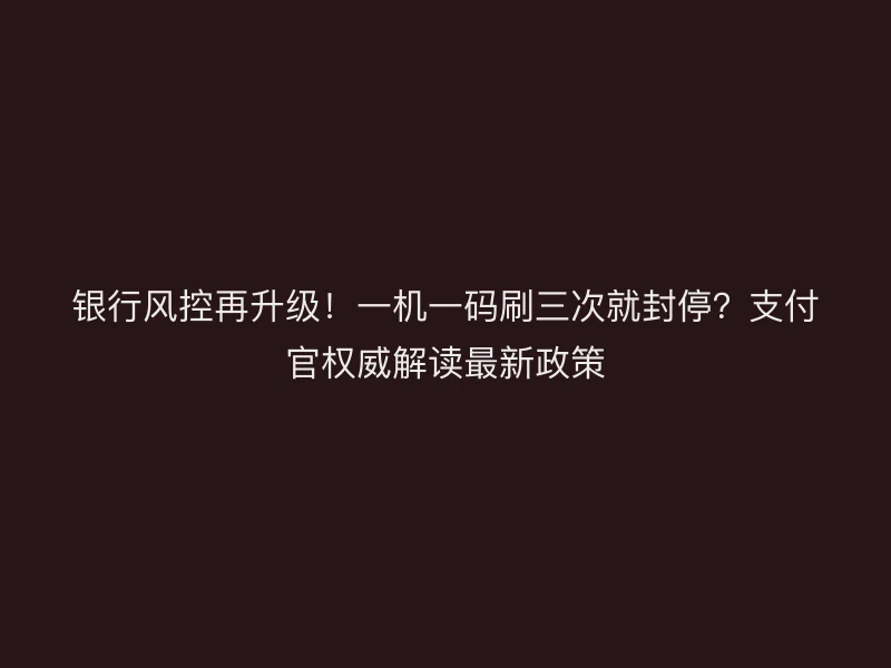 银行风控再升级！一机一码刷三次就封停？支付官权威解读最新政策